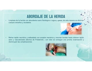 ABORDAJE DE LA HERIDA
• Limpieza de la herida con abundante suero fisiológico o agua y gasas; de esta manera se eliminan
cuerpos extraños y exudados.
• Retirar tejido necrótico y esfacelado con arrastre mecánico y recortar bordes hasta obtener tejido
sano y vascularizado (técnica de Friederich) ; con esto se consigue una pronta cicatrización y
disminuyen las complicaciones.
 
