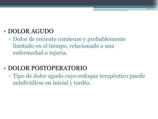 • DOLOR AGUDO
▫ Dolor de reciente comienzo y probablemente
limitado en el tiempo, relacionado a una
enfermedad o injuria.
• DOLOR POSTOPERATORIO
▫ Tipo de dolor agudo cuyo enfoque terapéutico puede
subdividirse en inicial y tardío.
 