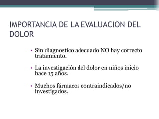 IMPORTANCIA DE LA EVALUACION DEL
DOLOR
• Sin diagnostico adecuado NO hay correcto
tratamiento.
• La investigación del dolor en niños inicio
hace 15 años.
• Muchos fármacos contraindicados/no
investigados.
 