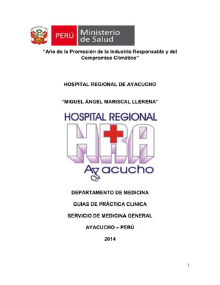 “Año de la Promoción de la Industria Responsable y del
Compromiso Climático”

HOSPITAL REGIONAL DE AYACUCHO
“MIGUEL ÁNGEL MARISCAL LLERENA”

DEPARTAMENTO DE MEDICINA
GUIAS DE PRÁCTICA CLINICA
SERVICIO DE MEDICINA GENERAL
AYACUCHO – PERÚ
2014

1

 