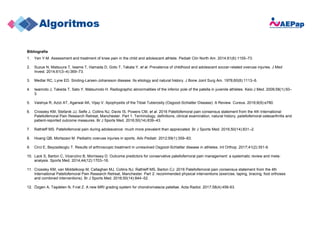 Bibliografía
1. Yen Y-M. Assessment and treatment of knee pain in the child and adolescent athlete. Pediatr Clin North Am. 2014;61(6):1155–73.
2. Suzue N, Matsuura T, Iwame T, Hamada D, Goto T, Takata Y, et al. Prevalence of childhood and adolescent soccer-related overuse injuries. J Med
Invest. 2014;61(3–4):369–73.
3. Medlar RC, Lyne ED. Sinding-Larsen-Johansson disease. Its etiology and natural history. J Bone Joint Surg Am. 1978;60(8):1113–6.
4. Iwamoto J, Takeda T, Sato Y, Matsumoto H. Radiographic abnormalities of the inferior pole of the patella in juvenile athletes. Keio J Med. 2009;58(1):50–
3.
5. Vaishya R, Azizi AT, Agarwal AK, Vijay V. Apophysitis of the Tibial Tuberosity (Osgood-Schlatter Disease): A Review. Cureus. 2016;8(9):e780.
6. Crossley KM, Stefanik JJ, Selfe J, Collins NJ, Davis IS, Powers CM, et al. 2016 Patellofemoral pain consensus statement from the 4th International
Patellofemoral Pain Research Retreat, Manchester. Part 1: Terminology, definitions, clinical examination, natural history, patellofemoral osteoarthritis and
patient-reported outcome measures. Br J Sports Med. 2016;50(14):839–43.
7. Rathleff MS. Patellofemoral pain during adolescence: much more prevalent than appreciated. Br J Sports Med. 2016;50(14):831–2.
8. Hoang QB, Mortazavi M. Pediatric overuse injuries in sports. Adv Pediatr. 2012;59(1):359–83.
9. Circi E, Beyzadeoglu T. Results of arthroscopic treatment in unresolved Osgood-Schlatter disease in athletes. Int Orthop. 2017;41(2):351-6.
10. Lack S, Barton C, Vicenzino B, Morrissey D. Outcome predictors for conservative patellofemoral pain management: a systematic review and meta-
analysis. Sports Med. 2014;44(12):1703–16.
11. Crossley KM, van Middelkoop M, Callaghan MJ, Collins NJ, Rathleff MS, Barton CJ. 2016 Patellofemoral pain consensus statement from the 4th
International Patellofemoral Pain Research Retreat, Manchester. Part 2: recommended physical interventions (exercise, taping, bracing, foot orthoses
and combined interventions). Br J Sports Med. 2016;50(14):844–52.
12. Özgen A, Taşdelen N, Fırat Z. A new MRI grading system for chondromalacia patellae. Acta Radiol. 2017;58(4):456-63.
 