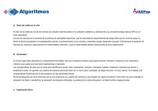 A. Dolor de rodilla en el niño
El dolor en la rodilla es uno de los motivos de consulta más frecuentes en la población pediátrica y adolescente y su prevalencia llega hasta el 54% en el
joven deportista1.
Una de las razones es el aumento de la práctica de actividades deportivas, que en esta edad es especialmente de riesgo dado que en muchos casos no
tienen la técnica apropiada ni el equipamiento preciso, el entrenamiento no es correcto o presentan escaso desarrollo muscular. Ello favorece la aparición de
lesiones por sobreuso, especialmente en extremidades inferiores, y que en estas edades afectan básicamente la zona osteocondral2.
B. Anamnesis
En primer lugar debe descartarse un antecedente traumático, bien por mecanismo directo (que puede provocar contusión o fractura) o por mecanismo
indirecto (que puede provocar lesión ligamentosa o meniscal).
Las características del dolor son la clave para identificar la causa: inicio, localización, duración, intensidad, calidad, irradiación y factores que alivian o
empeoran el dolor. En general, los cuadros de sobreuso provocan dolor sin un inicio claro, localizado, de larga evolución, no muy intenso, no irradiado y de
características mecánicas por lo que empeora con las actividades físicas.
Se ha de preguntar por otros síntomas que no son propios de los cuadros de sobreuso y que pueden ser signos de alarma. Entre ellos hay que investigar la
sensación de fiebre o escalofríos, la sensación de bloqueos articulares, la presencia de ruidos articulares o el haber sufrido cirugías previas.
C. Exploración física
 