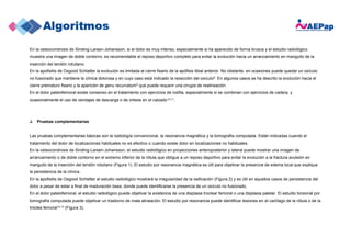 En la osteocondrosis de Sinding-Larsen-Johansson, si el dolor es muy intenso, especialmente si ha aparecido de forma brusca y el estudio radiológico
muestra una imagen de doble contorno, es recomendable el reposo deportivo completo para evitar la evolución hacia un arrancamiento en manguito de la
inserción del tendón rotuliano.
En la apofisitis de Osgood Schlatter la evolución es limitada al cierre fisario de la apófisis tibial anterior. No obstante, en ocasiones puede quedar un osículo
no fusionado que mantiene la clínica dolorosa y en cuyo caso está indicado la resección del osículo9. En algunos casos se ha descrito la evolución hacia el
cierre prematuro fisario y la aparición de genu recurvatum5 que puede requerir una cirugía de realineación.
En el dolor patelofemoral existe consenso en el tratamiento con ejercicios de rodilla, especialmente si se combinan con ejercicios de cadera, y
ocasionalmente el uso de vendajes de descarga o de ortesis en el calzado10,11.
J. Pruebas complementarias
Las pruebas complementarias básicas son la radiología convencional, la resonancia magnética y la tomografía computada. Están indicadas cuando el
tratamiento del dolor de localizaciones habituales no es efectivo o cuando existe dolor en localizaciones no habituales.
En la osteocondrosis de Sinding-Larsen-Johansson, el estudio radiológico en proyecciones anteroposterior y lateral puede mostrar una imagen de
arrancamiento o de doble contorno en el extremo inferior de la rótula que obligue a un reposo deportivo para evitar la evolución a la fractura avulsión en
manguito de la inserción del tendón rotuliano (Figura 1). El estudio por resonancia magnética es útil para objetivar la presencia de edema local que explique
la persistencia de la clínica.
En la apofisitis de Osgood Schlatter el estudio radiológico mostrará la irregularidad de la osificación (Figura 2) y es útil en aquellos casos de persistencia del
dolor a pesar de estar a final de maduración ósea, donde puede identificarse la presencia de un osículo no fusionado.
En el dolor patelofemoral, el estudio radiológico puede objetivar la existencia de una displasia troclear femoral o una displasia patelar. El estudio torsional por
tomografía computada puede objetivar un trastorno de mala alineación. El estudio por resonancia puede identificar lesiones en el cartílago de la rótula o de la
tróclea femoral12,13 (Figura 3).
 