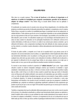 DOLORS REIG



Más claro no se puede expresar: “No se trata de hardware o de software, lo importante es el
mindware, el cambio de mentalidad para compartir conocimientos, aprender de los alumnos y
adoptar un enfoque creativo”. Para Dolors Reig, la escuela deberá formar más las aptitudes o
competencias.

El encabezado nos muestra como la escuela como ente que forma integralmente a los individuos debe
propiciar un ambiente que permita al educando potencializar las aptitudes y competencias como lo expresa
Dolors Reig es necesario un cambio de mentalidad para llegar a la principal meta de las instituciones, la
calidad educativa. Todos sabemos que las tics son un componente importante en esta sociedad globalizada
que nos exige ponernos al día con lo que concierne a las tecnologías y que también se ha convertido en un
tabú educativo, pues no todos los educadores aceptan que el uso tecnológico está haciendo parte de las
aulas de clases cuando los educandos son los principales beneficiarios de la utilización correcta de los
medios informáticos; el tabú esta en el temor a no darle el uso correcto pues estamos consientes que la
utilización del internet y otros componentes tecnológicos han sido utilizados de otras maneras pero para
eso hay solución y es enseñar a nuestro educandos a utilizar adecuadamente estas herramientas de manera
educativa .

El hecho de poder escribir y compartir con el resto de la sociedad todo lo que piensas acerca de la
educación o de un tema interesante como la cultura y su rápida difusión es fácil simplemente debes utilizar
una herramienta informática como un podcast o un blog para que todos vean lo que opinas acerca de
cualquier tema cabe decir que para nosotros como educadores la temática a difundir seria la educación y
por supuesto la utilización de las tics porqué hago énfasis en esto porque estamos en un siglo que se
impone cada vez mas y que nos dice que debemos actualizar nuestros métodos de enseñanza..

Es normal en estos tiempos escuchar la expresión de “calidad educativa” pero como lograr calidad
educativa cuando no estamos manejando estrategias creativas que incentiven al estudiante a seguir
estudiando e interesándose por una clase y volvemos al mismo circulo vicioso donde le profesor explica
deja un taller y todo lo hace en el salón de clases cuando se puede hacer algo que motive el educando
como un blog acerca del cuidado ambiental o unos ejercicios de matemáticas que sean subidos a un portal
web o un video de ingles donde el estudiante tenga que realizar un conversatorio y luego subirlo a youtube
o al facebook educativo. Es tiempo de preocuparnos por qué hacer por la educación y como estas
herramientas web beneficia a las escuelas así que la invitación es para que nos pongamos a estudiar las
posibilidades que propician un ambiente te aprendizaje significativo partiendo de unas experiencias que
pueden ser previas por que es raro en el siglo XXI encontrar una persona que no conozca por lo menos las
redes sociales del momento.

También es importante decir que las editoriales deben preocuparse por que como van las cosas la mayoría
de los jóvenes y los educadores actualizados ya utilizan estas herramientas donde expresan sus opiniones y
donde el análisis crítico se deja ver ya que mediante las redes sociales interactúan de una manera u otra con
los tutores de cualquier eventualidad y volvemos a la importancia de las tics en la educación por que no
habrá nada que frene el ritmo que desea cambiar el paradigma tradicional donde el ser humano moviliza
 