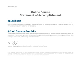 JANUARY 31, 2013



                                Online Course
                         Statement of Accomplishment
DOLORS REIG
HAS SUCCESSFULLY COMPLETED A FREE ONLINE OFFERING OF A CRASH COURSE ON CREATIVITY PROVIDED BY
STANFORD UNIVERSITY THROUGH VENTURE LAB.



A Crash Course on Creativity
This eight-week experiential course focused on a collection of tools and techniques for increasing creativity in individuals, teams, and
organizations. Topics included opportunity recognition, reframing problems, challenging assumptions, connecting and combining ideas,
working on creative teams, and mastering a mindset of innovation.




Professor Tina Seelig, Executive Director, Stanford Technology Ventures Program




PLEASE NOTE: SOME ONLINE COURSES MAY DRAW ON MATERIAL FROM COURSES TAUGHT ON CAMPUS BUT THEY ARE NOT EQUIVALENT TO ON-CAMPUS COURSES. THIS
STATEMENT DOES NOT AFFIRM THAT THIS STUDENT WAS ENROLLED AS A STUDENT AT STANFORD UNIVERSITY IN ANY WAY. IT DOES NOT CONFER A STANFORD
UNIVERSITY GRADE, COURSE CREDIT OR DEGREE, AND IT DOES NOT VERIFY THE IDENTITY OF THE STUDENT.
 