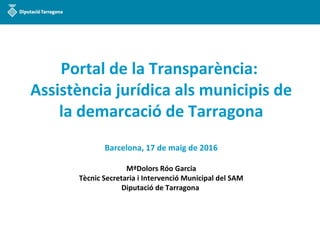 Portal de la Transparència:
Assistència jurídica als municipis de
la demarcació de Tarragona
Barcelona, 17 de maig de 2016
MªDolors Róo Garcia
Tècnic Secretaria i Intervenció Municipal del SAM
Diputació de Tarragona
 
