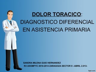 DOLOR TORACICO:
DIAGNOSTICO DIFERENCIAL
EN ASISTENCIA PRIMARIA
SANDRA MILENA GUIO HERNANDEZ
R3 UDOMFYC 2010-2014 ZARAGOZA SECTOR II –ABRIL 2.013-
 