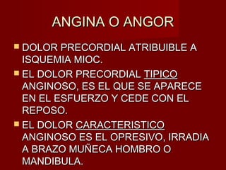 ANGINA O ANGORANGINA O ANGOR
 DOLOR PRECORDIAL ATRIBUIBLE ADOLOR PRECORDIAL ATRIBUIBLE A
ISQUEMIA MIOC.ISQUEMIA MIOC.
 EL DOLOR PRECORDIALEL DOLOR PRECORDIAL TIPICOTIPICO
ANGINOSO, ES EL QUE SE APARECEANGINOSO, ES EL QUE SE APARECE
EN EL ESFUERZO Y CEDE CON ELEN EL ESFUERZO Y CEDE CON EL
REPOSO.REPOSO.
 EL DOLOREL DOLOR CARACTERISTICOCARACTERISTICO
ANGINOSO ES EL OPRESIVO, IRRADIAANGINOSO ES EL OPRESIVO, IRRADIA
A BRAZO MUÑECA HOMBRO OA BRAZO MUÑECA HOMBRO O
MANDIBULA.MANDIBULA.
 