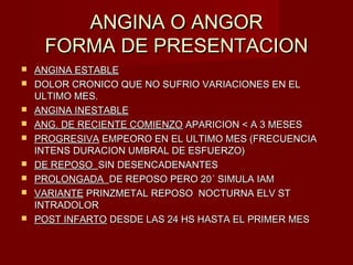 ANGINA O ANGORANGINA O ANGOR
FORMA DE PRESENTACIONFORMA DE PRESENTACION
 ANGINA ESTABLEANGINA ESTABLE
 DOLOR CRONICO QUE NO SUFRIO VARIACIONES EN ELDOLOR CRONICO QUE NO SUFRIO VARIACIONES EN EL
ULTIMO MES.ULTIMO MES.
 ANGINA INESTABLEANGINA INESTABLE
 ANG. DE RECIENTE COMIENZOANG. DE RECIENTE COMIENZO APARICION < A 3 MESESAPARICION < A 3 MESES
 PROGRESIVAPROGRESIVA EMPEORO EN EL ULTIMO MES (FRECUENCIAEMPEORO EN EL ULTIMO MES (FRECUENCIA
INTENS DURACION UMBRAL DE ESFUERZO)INTENS DURACION UMBRAL DE ESFUERZO)
 DE REPOSODE REPOSO SIN DESENCADENANTESSIN DESENCADENANTES
 PROLONGADAPROLONGADA DE REPOSO PERO 20´ SIMULA IAMDE REPOSO PERO 20´ SIMULA IAM
 VARIANTEVARIANTE PRINZMETAL REPOSO NOCTURNA ELV STPRINZMETAL REPOSO NOCTURNA ELV ST
INTRADOLORINTRADOLOR
 POST INFARTOPOST INFARTO DESDE LAS 24 HS HASTA EL PRIMER MESDESDE LAS 24 HS HASTA EL PRIMER MES
 