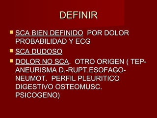 DEFINIRDEFINIR
 SCA BIEN DEFINIDOSCA BIEN DEFINIDO POR DOLORPOR DOLOR
PROBABILIDAD Y ECGPROBABILIDAD Y ECG
 SCA DUDOSOSCA DUDOSO
 DOLOR NO SCADOLOR NO SCA. OTRO ORIGEN ( TEP-. OTRO ORIGEN ( TEP-
ANEURISMA D.-RUPT.ESOFAGO-ANEURISMA D.-RUPT.ESOFAGO-
NEUMOT. PERFIL PLEURITICONEUMOT. PERFIL PLEURITICO
DIGESTIVO OSTEOMUSC.DIGESTIVO OSTEOMUSC.
PSICOGENO)PSICOGENO)
 