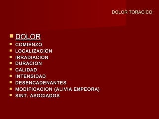 DOLOR TORACICODOLOR TORACICO
 DOLORDOLOR
 COMIENZOCOMIENZO
 LOCALIZACIONLOCALIZACION
 IRRADIACIONIRRADIACION
 DURACIONDURACION
 CALIDADCALIDAD
 INTENSIDADINTENSIDAD
 DESENCADENANTESDESENCADENANTES
 MODIFICACION (ALIVIA EMPEORA)MODIFICACION (ALIVIA EMPEORA)
 SINT. ASOCIADOSSINT. ASOCIADOS
 