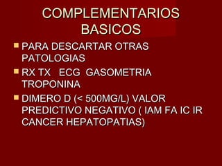 COMPLEMENTARIOSCOMPLEMENTARIOS
BASICOSBASICOS
 PARA DESCARTAR OTRASPARA DESCARTAR OTRAS
PATOLOGIASPATOLOGIAS
 RX TX ECG GASOMETRIARX TX ECG GASOMETRIA
TROPONINATROPONINA
 DIMERO D (< 500MG/L) VALORDIMERO D (< 500MG/L) VALOR
PREDICTIVO NEGATIVO ( IAM FA IC IRPREDICTIVO NEGATIVO ( IAM FA IC IR
CANCER HEPATOPATIAS)CANCER HEPATOPATIAS)
 