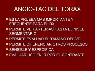 ANGIO-TAC DEL TORAXANGIO-TAC DEL TORAX
 ES LA PRUEBA MAS IMPORTANTE YES LA PRUEBA MAS IMPORTANTE Y
FRECUENTE PARA EL DXFRECUENTE PARA EL DX
 PERMITE VER ARTERIAS HASTA EL NIVELPERMITE VER ARTERIAS HASTA EL NIVEL
SEGMENTARIOSEGMENTARIO
 PERMITE EVALUAR EL TAMAÑO DEL VDPERMITE EVALUAR EL TAMAÑO DEL VD
 PERMITE DIFERENCIAR OTROS PROCESOSPERMITE DIFERENCIAR OTROS PROCESOS
 SENSIBLE Y ESPECIFICASENSIBLE Y ESPECIFICA
 EVALUAR USO EN IR POR EL CONTRASTEEVALUAR USO EN IR POR EL CONTRASTE
 