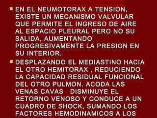 ..
 EN EL NEUMOTORAX A TENSION,EN EL NEUMOTORAX A TENSION,
EXISTE UN MECANISMO VALVULAREXISTE UN MECANISMO VALVULAR
QUE PERMITE EL INGRESO DE AIREQUE PERMITE EL INGRESO DE AIRE
AL ESPACIO PLEURAL PERO NO SUAL ESPACIO PLEURAL PERO NO SU
SALIDA, AUMENTANDOSALIDA, AUMENTANDO
PROGRESIVAMENTE LA PRESION ENPROGRESIVAMENTE LA PRESION EN
SU INTERIOR.SU INTERIOR.
 DESPLAZANDO EL MEDIASTINO HACIADESPLAZANDO EL MEDIASTINO HACIA
EL OTRO HEMITORAX , REDUCIENDOEL OTRO HEMITORAX , REDUCIENDO
LA CAPACIDAD RESIDUAL FUNCIONALLA CAPACIDAD RESIDUAL FUNCIONAL
DEL OTRO PULMON. ACODA LASDEL OTRO PULMON. ACODA LAS
VENAS CAVAS DISMINUYE ELVENAS CAVAS DISMINUYE EL
RETORNO VENOSO Y CONDUCE A UNRETORNO VENOSO Y CONDUCE A UN
CUADRO DE SHOCK, SUMANDO LOSCUADRO DE SHOCK, SUMANDO LOS
FACTORES HEMODINAMICOS A LOSFACTORES HEMODINAMICOS A LOS
 