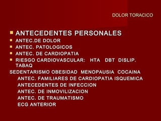DOLOR TORACICODOLOR TORACICO
 ANTECEDENTES PERSONALESANTECEDENTES PERSONALES
 ANTEC.DE DOLORANTEC.DE DOLOR
 ANTEC. PATOLOGICOSANTEC. PATOLOGICOS
 ANTEC. DE CARDIOPATIAANTEC. DE CARDIOPATIA
 RIESGO CARDIOVASCULAR: HTA DBT DISLIP.RIESGO CARDIOVASCULAR: HTA DBT DISLIP.
TABAQTABAQ
SEDENTARISMO OBESIDAD MENOPAUSIA COCAINASEDENTARISMO OBESIDAD MENOPAUSIA COCAINA
ANTEC. FAMILIARES DE CARDIOPATIA ISQUEMICAANTEC. FAMILIARES DE CARDIOPATIA ISQUEMICA
ANTECEDENTES DE INFECCIONANTECEDENTES DE INFECCION
ANTEC. DE INMOVILIZACIONANTEC. DE INMOVILIZACION
ANTEC. DE TRAUMATISMOANTEC. DE TRAUMATISMO
ECG ANTERIORECG ANTERIOR
 