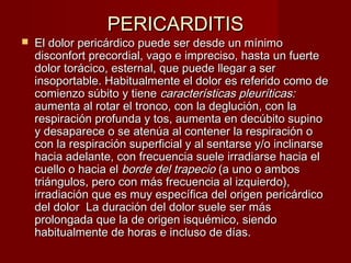PERICARDITISPERICARDITIS
 El dolor pericárdico puede ser desde un mínimoEl dolor pericárdico puede ser desde un mínimo
disconfort precordial, vago e impreciso, hasta un fuertedisconfort precordial, vago e impreciso, hasta un fuerte
dolor torácico, esternal, que puede llegar a serdolor torácico, esternal, que puede llegar a ser
insoportable. Habitualmente el dolor es referido como deinsoportable. Habitualmente el dolor es referido como de
comienzo súbito y tienecomienzo súbito y tiene características pleuríticas:características pleuríticas:
aumenta al rotar el tronco, con la deglución, con laaumenta al rotar el tronco, con la deglución, con la
respiración profunda y tos, aumenta en decúbito supinorespiración profunda y tos, aumenta en decúbito supino
y desaparece o se atenúa al contener la respiración oy desaparece o se atenúa al contener la respiración o
con la respiración superficial y al sentarse y/o inclinarsecon la respiración superficial y al sentarse y/o inclinarse
hacia adelante, con frecuencia suele irradiarse hacia elhacia adelante, con frecuencia suele irradiarse hacia el
cuello o hacia elcuello o hacia el borde del trapecioborde del trapecio (a uno o ambos(a uno o ambos
triángulos, pero con más frecuencia al izquierdo),triángulos, pero con más frecuencia al izquierdo),
irradiación que es muy específica del origen pericárdicoirradiación que es muy específica del origen pericárdico
del dolor La duración del dolor suele ser másdel dolor La duración del dolor suele ser más
prolongada que la de origen isquémico, siendoprolongada que la de origen isquémico, siendo
habitualmente de horas e incluso de días.habitualmente de horas e incluso de días.
 