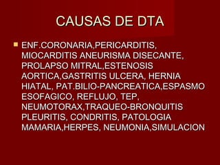 CAUSAS DE DTACAUSAS DE DTA
 ENF.CORONARIA,PERICARDITIS,ENF.CORONARIA,PERICARDITIS,
MIOCARDITIS ANEURISMA DISECANTE,MIOCARDITIS ANEURISMA DISECANTE,
PROLAPSO MITRAL,ESTENOSISPROLAPSO MITRAL,ESTENOSIS
AORTICA,GASTRITIS ULCERA, HERNIAAORTICA,GASTRITIS ULCERA, HERNIA
HIATAL, PAT.BILIO-PANCREATICA,ESPASMOHIATAL, PAT.BILIO-PANCREATICA,ESPASMO
ESOFAGICO, REFLUJO, TEP,ESOFAGICO, REFLUJO, TEP,
NEUMOTORAX,TRAQUEO-BRONQUITISNEUMOTORAX,TRAQUEO-BRONQUITIS
PLEURITIS, CONDRITIS, PATOLOGIAPLEURITIS, CONDRITIS, PATOLOGIA
MAMARIA,HERPES, NEUMONIA,SIMULACIONMAMARIA,HERPES, NEUMONIA,SIMULACION
 