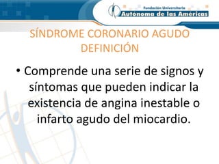 SÍNDROME CORONARIO AGUDO
DEFINICIÓN
• Comprende una serie de signos y
síntomas que pueden indicar la
existencia de angina inestable o
infarto agudo del miocardio.
 
