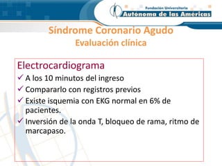 Síndrome Coronario Agudo
Evaluación clínica
Electrocardiograma
 A los 10 minutos del ingreso
 Compararlo con registros previos
 Existe isquemia con EKG normal en 6% de
pacientes.
 Inversión de la onda T, bloqueo de rama, ritmo de
marcapaso.
 