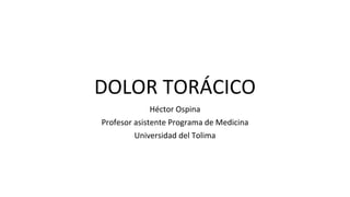 DOLOR TORÁCICO
Héctor Ospina
Profesor asistente Programa de Medicina
Universidad del Tolima
 
