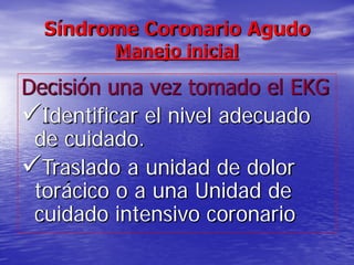 Síndrome Coronario Agudo
Manejo inicial
Decisión una vez tomado el EKG
Identificar el nivel adecuado
de cuidado.
Traslado a unidad de dolor
torácico o a una Unidad de
cuidado intensivo coronario
 