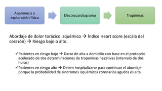 Abordaje de dolor torácico isquémico  Índice Heart score (escala del
corazón)  Riesgo bajo o alto.
Pacientes en riesgo bajo  Darse de alta a domicilio con base en el protocolo
acelerado de dos determinaciones de troponinas negativas (intervalo de dos
horas)
Pacientes en riesgo alto  Deben hospitalizarse para continuar el abordaje
porque la probabilidad de síndromes isquémicos coronarios agudos es alta
Anamnesis y
exploración física
Electrocardiograma Tropininas
 