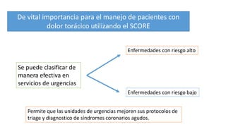 De vital importancia para el manejo de pacientes con
dolor torácico utilizando el SCORE
Se puede clasificar de
manera efectiva en
servicios de urgencias
Enfermedades con riesgo alto
Enfermedades con riesgo bajo
Permite que las unidades de urgencias mejoren sus protocolos de
triage y diagnostico de síndromes coronarios agudos.
 