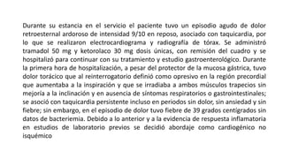 Durante su estancia en el servicio el paciente tuvo un episodio agudo de dolor
retroesternal ardoroso de intensidad 9/10 en reposo, asociado con taquicardia, por
lo que se realizaron electrocardiograma y radiografía de tórax. Se administró
tramadol 50 mg y ketorolaco 30 mg dosis únicas, con remisión del cuadro y se
hospitalizó para continuar con su tratamiento y estudio gastroenterológico. Durante
la primera hora de hospitalización, a pesar del protector de la mucosa gástrica, tuvo
dolor torácico que al reinterrogatorio definió como opresivo en la región precordial
que aumentaba a la inspiración y que se irradiaba a ambos músculos trapecios sin
mejoría a la inclinación y en ausencia de síntomas respiratorios o gastrointestinales;
se asoció con taquicardia persistente incluso en periodos sin dolor, sin ansiedad y sin
fiebre; sin embargo, en el episodio de dolor tuvo fiebre de 39 grados centígrados sin
datos de bacteriemia. Debido a lo anterior y a la evidencia de respuesta inflamatoria
en estudios de laboratorio previos se decidió abordaje como cardiogénico no
isquémico
 