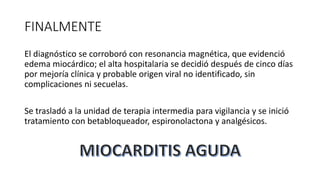 FINALMENTE
El diagnóstico se corroboró con resonancia magnética, que evidenció
edema miocárdico; el alta hospitalaria se decidió después de cinco días
por mejoría clínica y probable origen viral no identificado, sin
complicaciones ni secuelas.
Se trasladó a la unidad de terapia intermedia para vigilancia y se inició
tratamiento con betabloqueador, espironolactona y analgésicos.
 