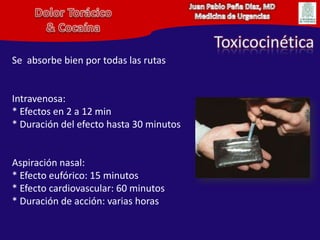 Juan Pablo Peña Diaz, MDMedicina de UrgenciasDolor Torácico& CocaínaToxicocinéticaSe  absorbe bien por todas las rutasIntravenosa:* Efectos en 2 a 12 min* Duración del efecto hasta 30 minutosAspiración nasal: * Efecto eufórico: 15 minutos* Efecto cardiovascular: 60 minutos* Duración de acción: varias horas