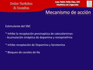 Juan Pablo Peña Diaz, MDMedicina de UrgenciasDolor Torácico& CocaínaMecanismo de acciónEstimulante del SNC* Inhibe la recaptaciónpresinaptica de catecolaminas: - Acumulación sináptica de dopamina y norepinefrina* Inhibe recaptación de Dopamina y Serotonina* Bloqueo de canales de Na