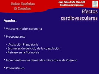 Juan Pablo Peña Diaz, MDMedicina de UrgenciasDolor Torácico& CocaínaEfectoscardiovascularesAgudos:* Vasoconstricción coronaria* Procoagulante   -  Activación Plaquetaria   - Estimulación del ciclo de la coagulación   - Retraso en la fibrinolisis* Incremento en las demandas miocardicas de Oxigeno* Proaarritmico