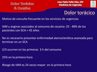 Juan Pablo Peña Diaz, MDMedicina de UrgenciasDolor Torácico& CocaínaDolor torácicoMotivo de consulta frecuente en los servicios de urgenciasIAM y anginas asociados al consumo de cocaína: 25 - 40% de los pacientes con SCA < 45 añosNo es necesario presentar enfermedad aterosclerótica avanzada para terminar en un SCA2/3 ocurren en las primeras  3 h del consumo25% en la primerahoraRiesgo de IAM es 24 veces mayor  en la primerahora