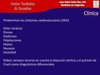 Juan Pablo Peña Diaz, MDMedicina de UrgenciasDolor Torácico& CocaínaClínicaPredominan los sintomas cardiovasculares (56%)Dolor torácicoDisneaDiaforesisPalpitacionesMareoNauseasAnsiedadDeben siempre tenerse en cuenta la disección aórtica y el pulmón de Crack como diagnósticos diferenciales