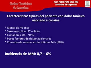Juan Pablo Peña Diaz, MDMedicina de UrgenciasDolor Torácico& CocaínaCaracteristicas típicas del paciente con dolor torácico asociado a cocaína* Menor de 40 años* Sexo masculino (57 – 84%)* Fumadores (84 – 91%)* Pocos factores de riesgo adicionales* Consumo de cocaína en las últimas 24 h (88%)Incidencia de IAM: 0,7 – 6%