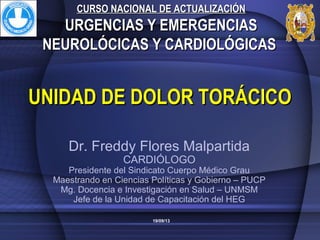 UNIDAD DE DOLOR TORÁCICOUNIDAD DE DOLOR TORÁCICO
CURSO NACIONAL DE ACTUALIZACIÓNCURSO NACIONAL DE ACTUALIZACIÓN
URGENCIAS Y EMERGENCIASURGENCIAS Y EMERGENCIAS
NEUROLÓCICAS Y CARDIOLÓGICASNEUROLÓCICAS Y CARDIOLÓGICAS
Dr. Freddy Flores Malpartida
CARDIÓLOGO
Presidente del Sindicato Cuerpo Médico Grau
Maestrando en Ciencias Políticas y Gobierno – PUCP
Mg. Docencia e Investigación en Salud – UNMSM
Jefe de la Unidad de Capacitación del HEG
19/09/13
 