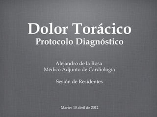 Dolor Torácico
 Protocolo Diagnóstico

       Alejandro de la Rosa
   Médico Adjunto de Cardiología

        Sesión de Residentes




          Martes 10 abril de 2012
 