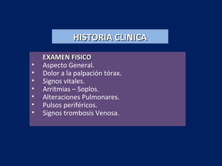 HISTORIA CLINICAHISTORIA CLINICA
EXAMEN FISICOEXAMEN FISICO
• Aspecto General.
• Dolor a la palpación tórax.
• Signos vitales.
• Arritmias – Soplos.
• Alteraciones Pulmonares.
• Pulsos periféricos.
• Signos trombosis Venosa.
 