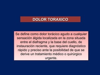 Se define como dolor torácico agudo a cualquier
sensación álgida localizada en la zona situada
entre el diafragma y la base del cuello, de
instauración reciente, que requiere diagnóstico
rápido y preciso ante la posibilidad de que se
derive un tratamiento médico o quirúrgico
urgente.
Se define como dolor torácico agudo a cualquier
sensación álgida localizada en la zona situada
entre el diafragma y la base del cuello, de
instauración reciente, que requiere diagnóstico
rápido y preciso ante la posibilidad de que se
derive un tratamiento médico o quirúrgico
urgente.
DOLOR TORAXICODOLOR TORAXICO
 