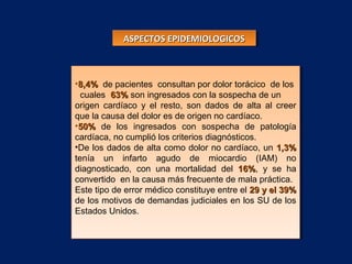 •8,4%8,4% de pacientes consultan por dolor torácico de los
cuales 63%63% son ingresados con la sospecha de un
origen cardíaco y el resto, son dados de alta al creer
que la causa del dolor es de origen no cardíaco.
•50%50% de los ingresados con sospecha de patología
cardíaca, no cumplió los criterios diagnósticos.
•De los dados de alta como dolor no cardíaco, un 1,3%1,3%
tenía un infarto agudo de miocardio (IAM) no
diagnosticado, con una mortalidad del 16%16%, y se ha
convertido en la causa más frecuente de mala práctica.
Este tipo de error médico constituye entre el 29 y el 39%29 y el 39%
de los motivos de demandas judiciales en los SU de los
Estados Unidos.
•8,4%8,4% de pacientes consultan por dolor torácico de los
cuales 63%63% son ingresados con la sospecha de un
origen cardíaco y el resto, son dados de alta al creer
que la causa del dolor es de origen no cardíaco.
•50%50% de los ingresados con sospecha de patología
cardíaca, no cumplió los criterios diagnósticos.
•De los dados de alta como dolor no cardíaco, un 1,3%1,3%
tenía un infarto agudo de miocardio (IAM) no
diagnosticado, con una mortalidad del 16%16%, y se ha
convertido en la causa más frecuente de mala práctica.
Este tipo de error médico constituye entre el 29 y el 39%29 y el 39%
de los motivos de demandas judiciales en los SU de los
Estados Unidos.
ASPECTOS EPIDEMIOLOGICOSASPECTOS EPIDEMIOLOGICOSASPECTOS EPIDEMIOLOGICOSASPECTOS EPIDEMIOLOGICOS
 