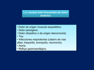 • Dolor de origen musculo esquelético.
• Dolor psicógeno.
• Dolor idiopático o de origen desconocido.
• Tos.
• Infecciones respiratorias (catarro de vías
altas, traqueítis, bronquitis, neumonía).
• Asma.
• Reflujo gastroesofágico.
• Dolor de origen musculo esquelético.
• Dolor psicógeno.
• Dolor idiopático o de origen desconocido.
• Tos.
• Infecciones respiratorias (catarro de vías
altas, traqueítis, bronquitis, neumonía).
• Asma.
• Reflujo gastroesofágico.
Las causas más frecuentes de dolor
torácico
 