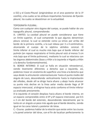 o D2) y el Costo-Pleural (originándose en el arco posterior de la 1º
costilla), a los cuales se les atribuía importantes funciones de fijación
pleural, los cuales se desestiman en la actualidad.
TOPOGRAFÍA PLEURAL:
Como con cualquier otro órgano del cuerpo, se puede hablar de una
topografía pleural, comprendiendo:
A.- LIMITES: La cavidad pleural en puede considerarse que tiene
un límite superior, el cual comprende lo que algunos denominan
pleura cervical, la cual se extiende como ya vimos por arriba del
borde de la primera costilla, a la cual rebasa por 3 a 4 centímetros,
alcanzando el cuerpo de la séptima vértebra cervical. El
límite inferior el cual es mucho más bajo que el borde inferior del
pulmón (en reposo respiratorio el límite pleural está al menos 5 cm
más bajo que el límite pulmonar), mediante lo cual se relaciona con
los órganos abdominales (bazo y riñón a la izquierda e Hígado y riñón
a la derecha fundamentalmente).
B.- BORDE INTERNO: El cual se halla en situación retroesternal,
siendo levemente diferentes a derecha que a izquierda, así,
podemos trazar en anatomía de superficie una línea a la derecha que
vaya desde la articulación esternoclavicular hasta el punto medio del
ángulo de Louis, descendiendo verticalmente hasta la implantación
del xifoides, desde allí se dirige hacia afuera y abajo hasta alcanzar
su punto más declive en la línea axilar media donde llega al 9º
espacio intercostal, al dirigirse hacia atrás conforma el límite inferior
ya analizado previamente.
A la izquierda el corazón desplaza hacia afuera el borde interno, en
un espacio comprendido entre el 4º y 6º espacio intercostal, por 0.5
a 2 cm del borde del esternón, descendiendo lateralmente por lo
tanto en un ángulo un poco más agudo que el borde derecho, siendo
igual en las caras lateral y posterior de tórax.
C.- Cisuras: podemos hablar de la relación que existe entre las cisuras
y la pared anterior del tórax, con el fin de localizar perfectamente la
 