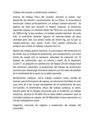 Trabajo del corazón y rendimiento cardiaco:
Formas de trabajo físico del corazón: durante la sístole –por
desarrollo de tensión y acortamiento de sus fibras- la musculatura
ventricular realiza principalmente un trabajo presión-volumen. Se
deduce de esto que durante el reposo corporal, el ventrículo
izquierdo expulsa un volumen-latido de 70ml con una precio media
de 100mm Hg, lo que produce un trabajo presión-volumen de unos
0.9J. El ventrículo derecho expulsa un volumen-latido de igual
cantidad pero solo una precio media de 15mm Hg, por lo que su
trabajo-volumen será aprox. 0.14J. Para ambos ventrículos se
produce por sístole un trabajo conjunto de 1.1J.
Aparte del trabajo precio volumen, la musculatura del ventrículo ha
de rendir aun un trabajo de aceleración, para proporcionar a la masa
inerte de sangre (m) la necesaria velocidad de expiación (v). El
trabajo de aceleración, que se calcula a partir de la expresión
1/2𝑚𝑣2
, es pequeño en condiciones de reposo (1% de trabajo total
del ventrículo izquierdo), la proporción del trabajo de aceleración
aumenta por sobrecarga funcional corporal y en los casos de pérdida
de la elasticidad de la aorta en la edad avanzada.
Rendimiento cardiaco: como trabajo cardiaco como unidad de
tiempo, para la frecuencia de reposo, se calcula con facilidad, en este
caso sería de 1.1w, lo que corresponde de un rendimiento de unas
23 kcal/día. El rendimiento eficaz del trabajo cardiaco, es decir,
aquella parte de la energía consumida que se trasforma en trabajo
mecánico, alcanza el 25-30%. Por lo tanto deben proveerse para la
actividad cardiaca en reposo, de 70-90kcal/día, lo que representa un
5% del metabolismo basal.
Irrigación, consumo de oxígeno y producción de energía del
miocardio:
 