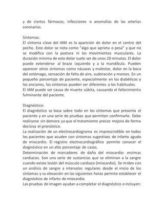 y de ciertos fármacos, infecciones o anomalías de las arterias
coronarias.
Síntomas:
El síntoma clave del IAM es la aparición de dolor en el centro del
pecho. Este dolor se nota como "algo que aprieta o pesa" y que no
se modifica con la postura ni los movimientos musculares. La
duración mínima de este dolor suele ser de unos 20 minutos. El dolor
puede extenderse al brazo izquierdo y a la mandíbula. Pueden
aparecer otros síntomas como náuseas y malestar, dolor en la boca
del estómago, sensación de falta de aire, sudoración y mareos. En un
pequeño porcentaje de paciente, especialmente en los diabéticos y
los ancianos, los síntomas pueden ser diferentes a los habituales.
El IAM puede ser causa de muerte súbita, causando el fallecimiento
fulminante del paciente.
Diagnóstico:
El diagnóstico se basa sobre todo en los síntomas que presenta el
paciente y en una serie de pruebas que permiten confirmarlo. Debe
realizarse sin demora ya que el tratamiento precoz mejora de forma
decisiva el pronóstico.
La realización de un electrocardiograma es imprescindible en todos
los pacientes que acuden con síntomas sugestivos de infarto agudo
de miocardio. El registro electrocardiográfico permite conocer el
diagnóstico en un alto porcentaje de casos.
Determinación de marcadores de daño del miocardio: enzimas
cardiacos. Son una serie de sustancias que se eliminan a la sangre
cuando existe lesión del músculo cardiaco (miocardio). Se miden con
un análisis de sangre a intervalos regulares desde el inicio de los
síntomas y su elevación en las siguientes horas permite establecer el
diagnóstico de infarto de miocardio.
Las pruebas de imagen ayudan a completar el diagnóstico e incluyen:
 