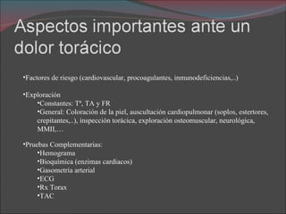 Factores de riesgo (cardiovascular, procoagulantes, inmunodeficiencias,..) Exploración Constantes: Tª, TA y FR General: Coloración de la piel, auscultación cardiopulmonar (soplos, estertores, crepitantes,..), inspección torácica, exploración osteomuscular, neurológica, MMII,… Pruebas Complementarias: Hemograma Bioquímica (enzimas cardiacos) Gasometría arterial ECG Rx Torax TAC 