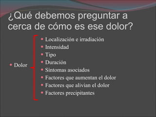 ¿Qué debemos preguntar a cerca de cómo es ese dolor? Dolor Localización e irradiación Intensidad Tipo Duración Síntomas asociados Factores que aumentan el dolor Factores que alivian el dolor Factores precipitantes 
