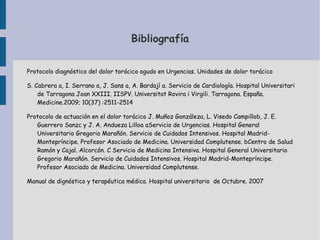 Bibliografía


Protocolo diagnóstico del dolor torácico agudo en Urgencias. Unidades de dolor torácico

S. Cabrera a, I. Serrano a, J. Sans a, A. Bardají a. Servicio de Cardiología. Hospital Universitari
    de Tarragona Joan XXIII. IISPV. Universitat Rovira i Virgili. Tarragona. España.
    Medicine.2009; 10(37) :2511-2514

Protocolo de actuación en el dolor torácico J. Muñoz Gonzáleza, L. Visedo Campillob, J. E.
   Guerrero Sanzc y J. A. Andueza Lilloa aServicio de Urgencias. Hospital General
   Universitario Gregorio Marañón. Servicio de Cuidados Intensivos. Hospital Madrid-
   Montepríncipe. Profesor Asociado de Medicina. Universidad Complutense. bCentro de Salud
   Ramón y Cajal. Alcorcón. C Servicio de Medicina Intensiva. Hospital General Universitario
   Gregorio Marañón. Servicio de Cuidados Intensivos. Hospital Madrid-Montepríncipe.
   Profesor Asociado de Medicina. Universidad Complutense.

Manual de dignóstico y terapéutica médica. Hospital universitario de Octubre. 2007
 