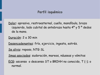 Perfil isquémico


Dolor: opresivo, restroesternal, cuello, mandíbula, brazo
  izquierdo, lado cubital de antebrazo hasta 4º y 5 º dedos
  de la mano.
Duración: 2 a 30 min
Desencadenantes: frío, ejercicio, ingesta, estrés.
Se alivia: reposo, NTG SL
Smas asociados: sudoración, mareos, náuseas y vómitos
ECG: ascenso o descenso ST o BRIHH no conocido, T (-); o
  normal.
 