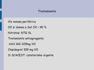 Tratamiento


Vía venosa periférica
O2 si disnea o Sat O2 < 90 %
Nitratos: NTG SL
Tratamiento antiagregante:
AAS 160-325mg VO
Clopidogrel 300 mg VO
Si SCACEST: cateterismo urgente
 