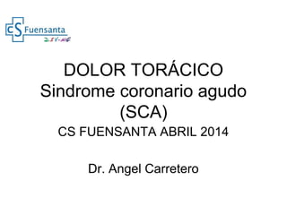 DOLOR TORÁCICO
Sindrome coronario agudo
(SCA)
CS FUENSANTA ABRIL 2014
Dr. Angel Carretero
 